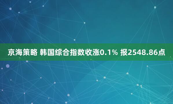 京海策略 韩国综合指数收涨0.1% 报2548.86点