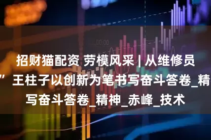 招财猫配资 劳模风采 | 从维修员到“玉龙工匠” 王柱子以创新为笔书写奋斗答卷_精神_赤峰_技术