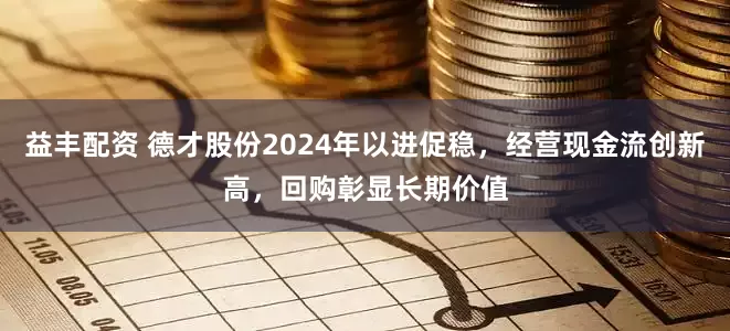 益丰配资 德才股份2024年以进促稳，经营现金流创新高，回购彰显长期价值