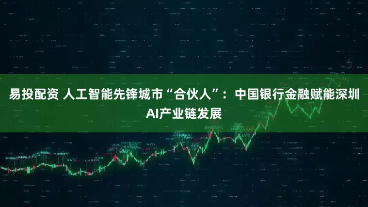 易投配资 人工智能先锋城市“合伙人”：中国银行金融赋能深圳AI产业链发展