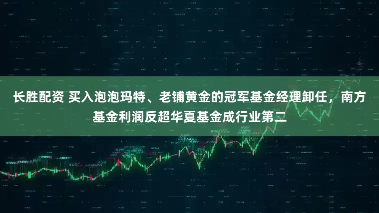 长胜配资 买入泡泡玛特、老铺黄金的冠军基金经理卸任，南方基金利润反超华夏基金成行业第二