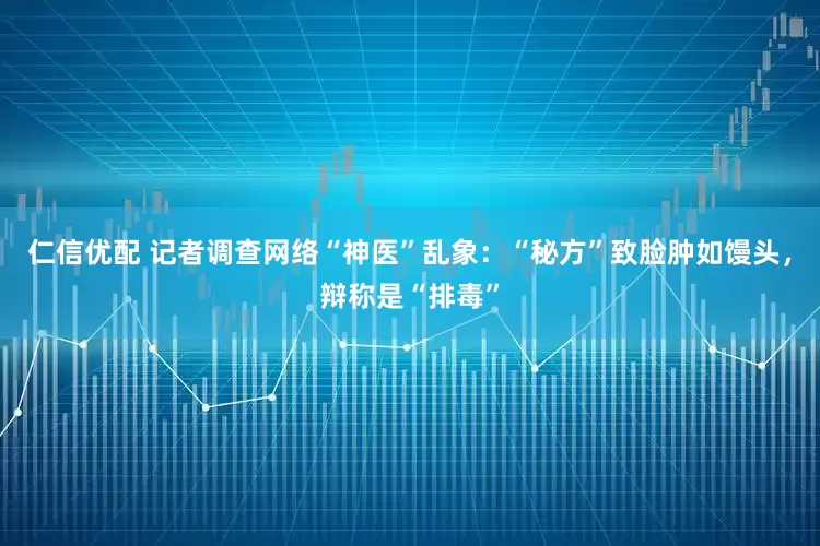仁信优配 记者调查网络“神医”乱象：“秘方”致脸肿如馒头，辩称是“排毒”