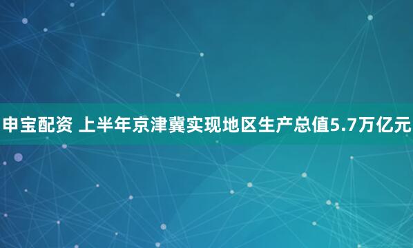 申宝配资 上半年京津冀实现地区生产总值5.7万亿元