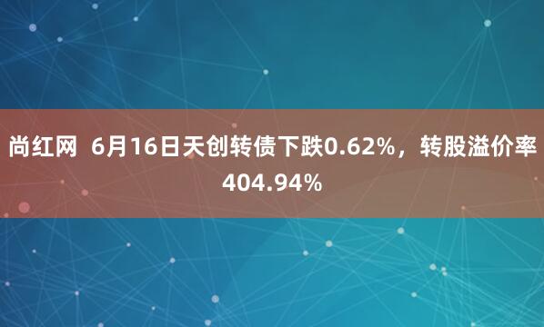 尚红网  6月16日天创转债下跌0.62%，转股溢价率404.94%