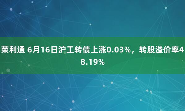 荣利通 6月16日沪工转债上涨0.03%，转股溢价率48.19%