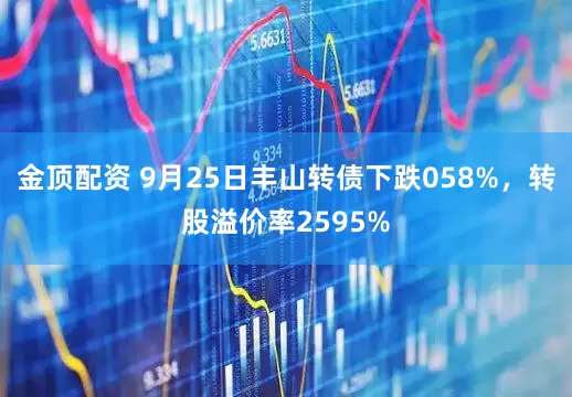 金顶配资 9月25日丰山转债下跌058%，转股溢价率2595%