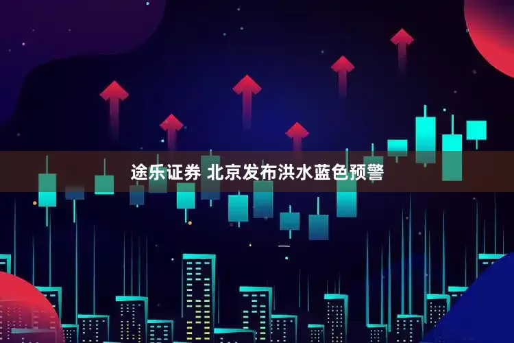途乐证券 北京发布洪水蓝色预警